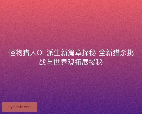 怪物猎人OL派生新篇章探秘 全新猎杀挑战与世界观拓展揭秘