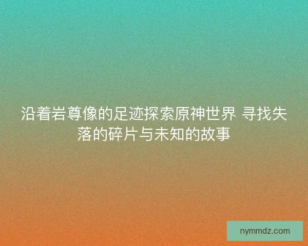 沿着岩尊像的足迹探索原神世界 寻找失落的碎片与未知的故事