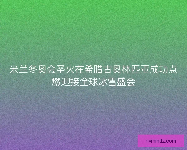 米兰冬奥会圣火在希腊古奥林匹亚成功点燃迎接全球冰雪盛会