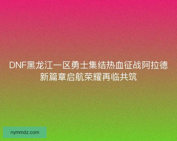 DNF黑龙江一区勇士集结热血征战阿拉德新篇章启航荣耀再临共筑