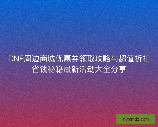 DNF周边商城优惠券领取攻略与超值折扣省钱秘籍最新活动大全分享