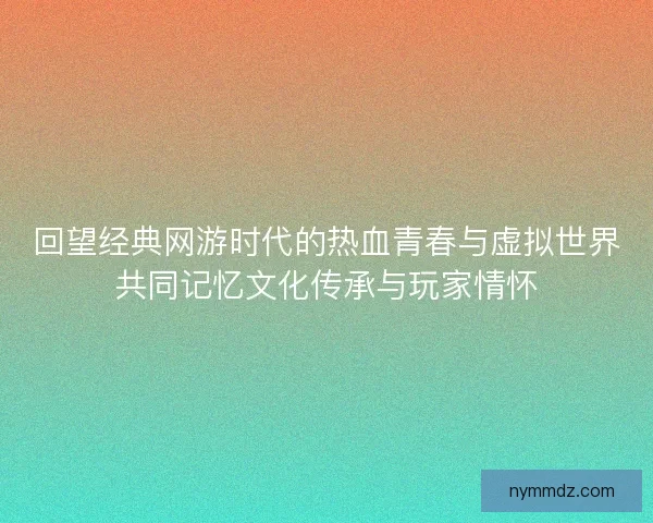 回望经典网游时代的热血青春与虚拟世界共同记忆文化传承与玩家情怀
