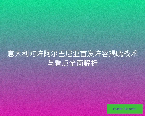 意大利对阵阿尔巴尼亚首发阵容揭晓战术与看点全面解析
