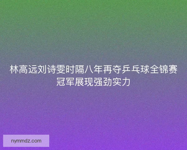 林高远刘诗雯时隔八年再夺乒乓球全锦赛冠军展现强劲实力
