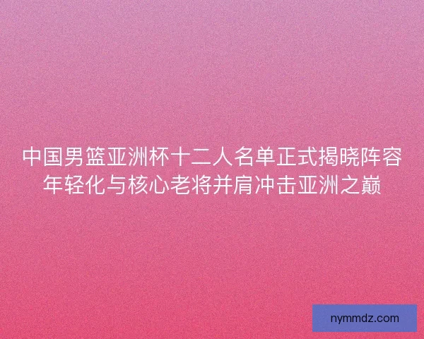 中国男篮亚洲杯十二人名单正式揭晓阵容年轻化与核心老将并肩冲击亚洲之巅