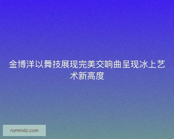 金博洋以舞技展现完美交响曲呈现冰上艺术新高度