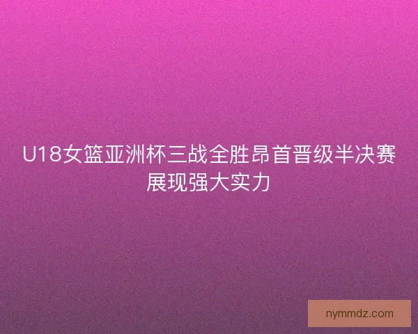 U18女篮亚洲杯三战全胜昂首晋级半决赛展现强大实力