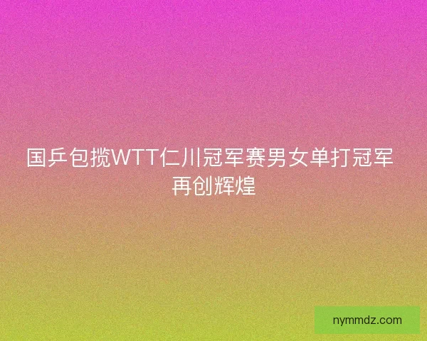 国乒包揽WTT仁川冠军赛男女单打冠军 再创辉煌